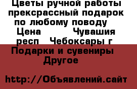 Цветы ручной работы,прексрассный подарок по любому поводу. › Цена ­ 130 - Чувашия респ., Чебоксары г. Подарки и сувениры » Другое   